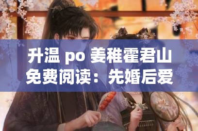 升温 po 姜稚霍君山免费阅读：先婚后爱，糙汉将军追妻路漫漫 - 爱情故事深度解析