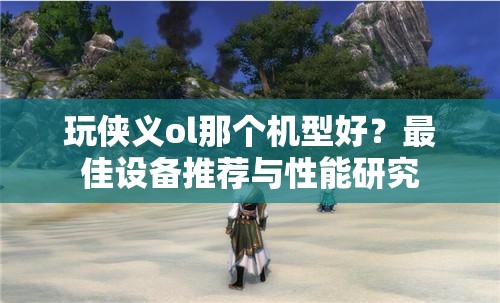 玩侠义ol那个机型好？最佳设备推荐与性能研究