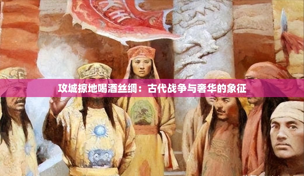 攻城掠地喝酒丝绸：古代战争与奢华的象征