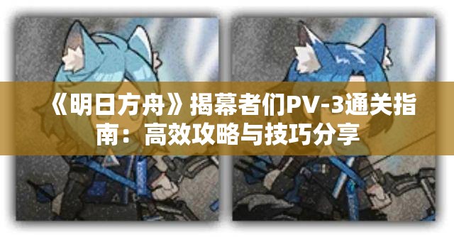 《明日方舟》揭幕者们PV-3通关指南：高效攻略与技巧分享