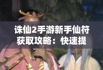 诛仙2手游新手仙符获取攻略：快速提升你的游戏体验