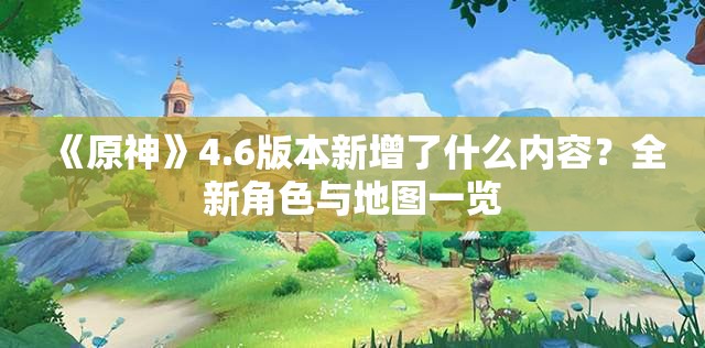 《原神》4.6版本新增了什么内容？全新角色与地图一览