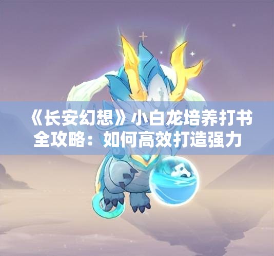 《长安幻想》小白龙培养打书全攻略：如何高效打造强力龙宠