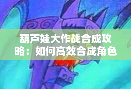 葫芦娃大作战合成攻略：如何高效合成角色